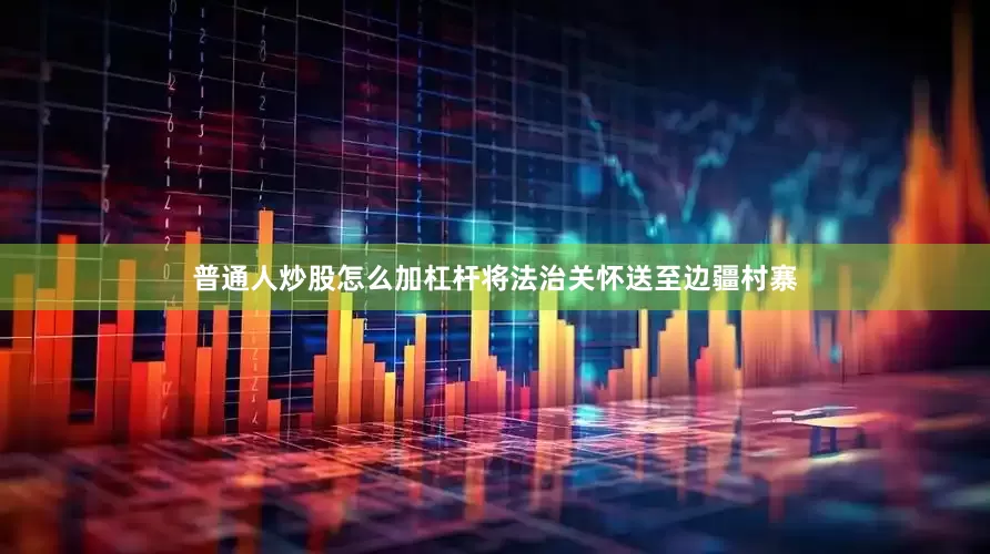 普通人炒股怎么加杠杆将法治关怀送至边疆村寨