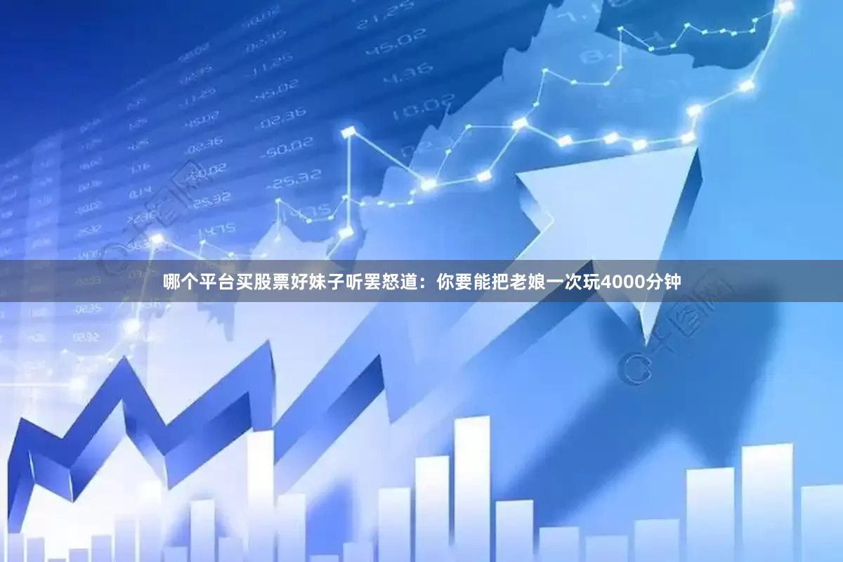 哪个平台买股票好妹子听罢怒道：你要能把老娘一次玩4000分钟