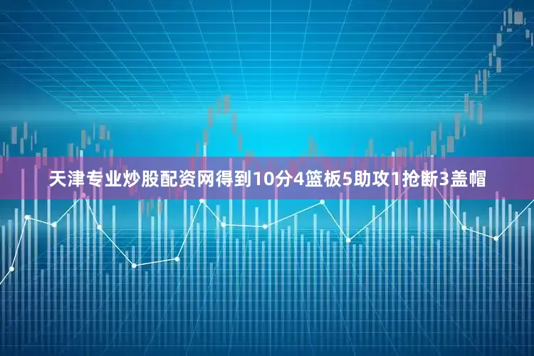 天津专业炒股配资网得到10分4篮板5助攻1抢断3盖帽