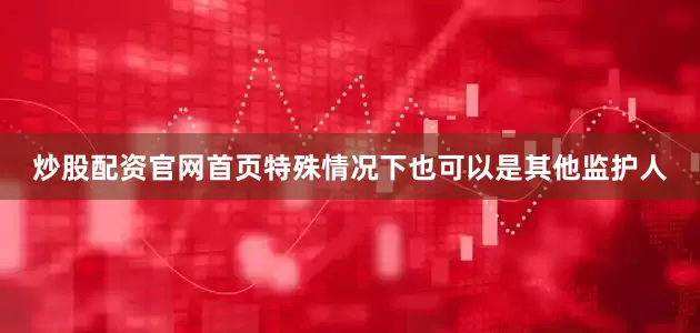 炒股配资官网首页特殊情况下也可以是其他监护人