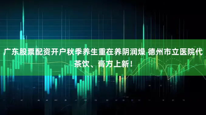 广东股票配资开户秋季养生重在养阴润燥 德州市立医院代茶饮、膏方上新！