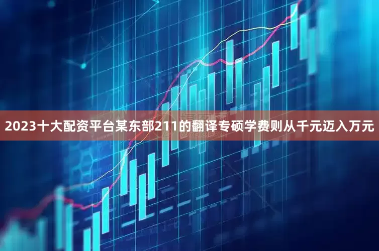2023十大配资平台某东部211的翻译专硕学费则从千元迈入万元